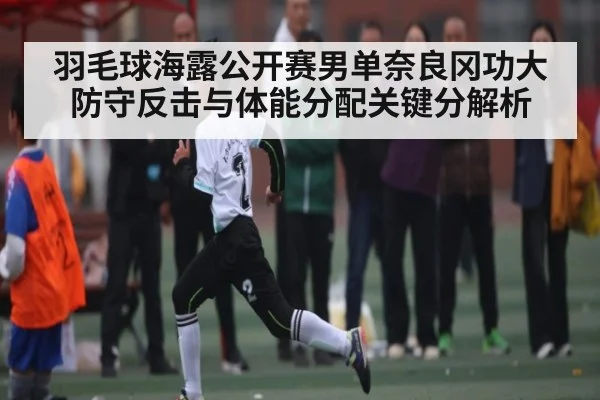 羽毛球海露公开赛男单奈良冈功大防守反击与体能分配关键分解析