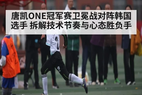 唐凯ONE冠军赛卫冕战对阵韩国选手 拆解技术节奏与心态胜负手